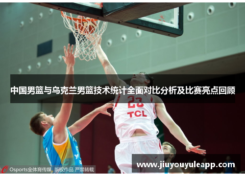 中国男篮与乌克兰男篮技术统计全面对比分析及比赛亮点回顾