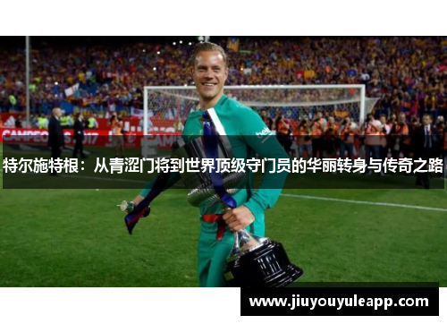 特尔施特根：从青涩门将到世界顶级守门员的华丽转身与传奇之路